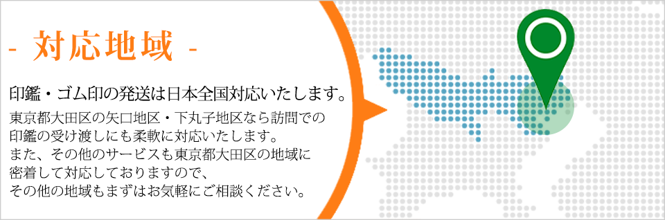印鑑・ゴム印の発送は日本全国対応いたします。東京都大田区の矢口地区・下丸子地区なら訪問での印鑑の受け渡しにも柔軟に対応いたします。また、その他のサービスも東京都大田区の地域に密着して対応しておりますので、その他の地域もまずはお気軽にご相談ください。